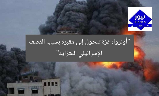 “أونروا: غزة تتحول إلى مقبرة بسبب القصف الإسرائيلي المتزايد”