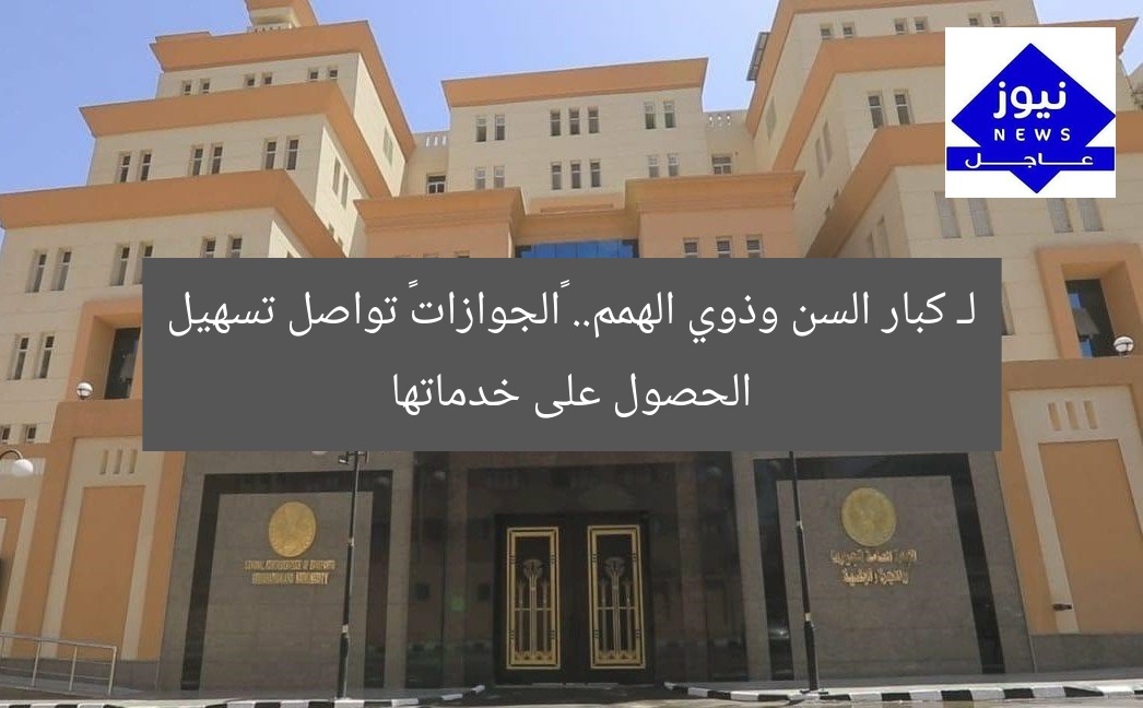 لـ كبار السن وذوي الهمم.. «الجوازات» تواصل تسهيل الحصول على خدماتها