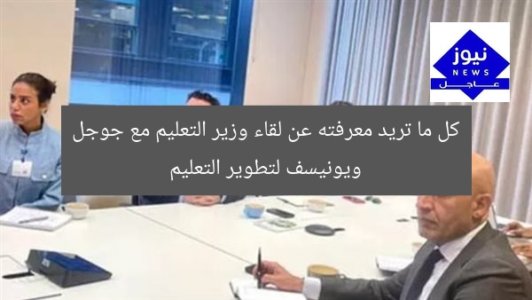 كل ما تريد معرفته عن لقاء وزير التعليم مع جوجل ويونيسف لتطوير التعليم
