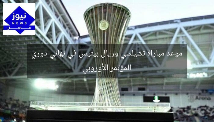 موعد مباراة تشيلسي وريال بيتيس في نهائي دوري المؤتمر الأوروبي