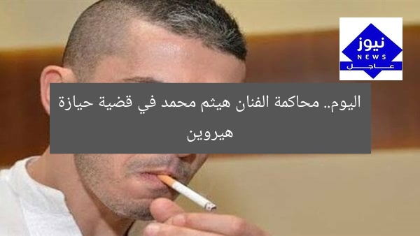 اليوم.. محاكمة الفنان هيثم محمد في قضية حيازة هيروين