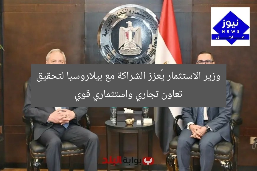 وزير الاستثمار يُعزز الشراكة مع بيلاروسيا لتحقيق تعاون تجاري واستثماري قوي