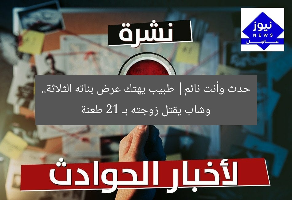 حدث وأنت نائم| طبيب يهتك عرض بناته الثلاثة.. وشاب يقتل زوجته بـ 21 طعنة