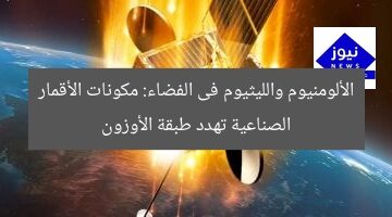 الألومنيوم والليثيوم فى الفضاء: مكونات الأقمار الصناعية تهدد طبقة الأوزون