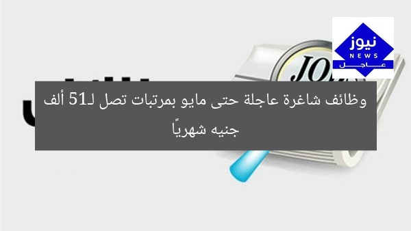وظائف شاغرة عاجلة حتى مايو بمرتبات تصل لـ15 ألف جنيه شهريًا
