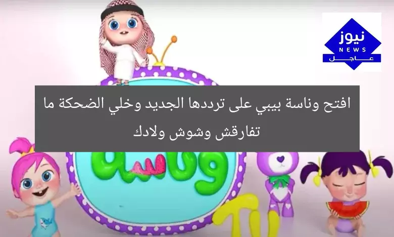 افتح وناسة بيبي على ترددها الجديد وخلي الضحكة ما تفارقش وشوش ولادك