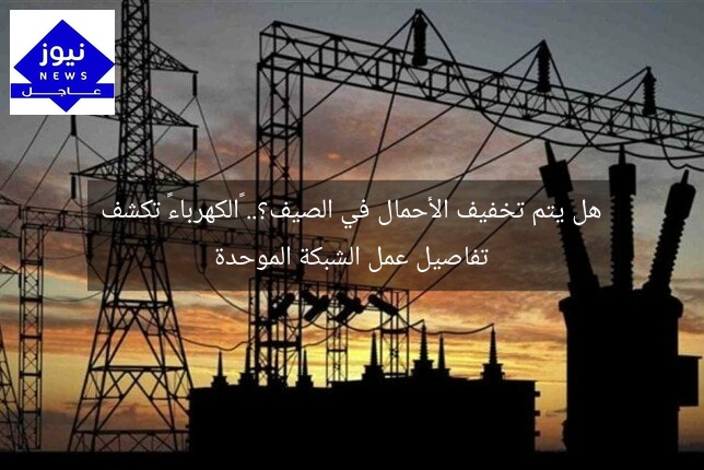 هل يتم تخفيف الأحمال في الصيف؟.. «الكهرباء» تكشف تفاصيل عمل الشبكة الموحدة