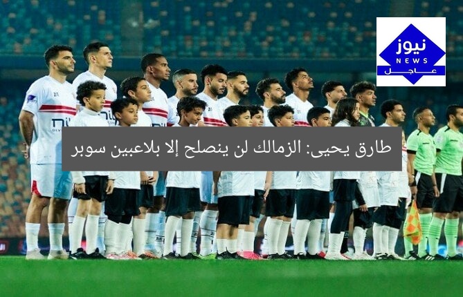 طارق يحيى: الزمالك لن ينصلح إلا بلاعبين سوبر