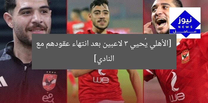 [الأهلي يُحيي 3 لاعبين بعد انتهاء عقودهم مع النادي]