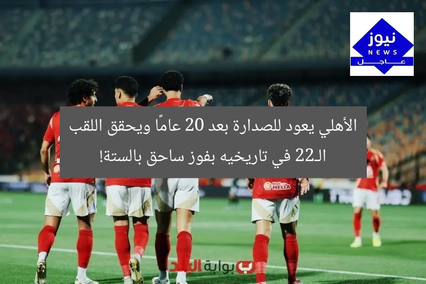 الأهلي يعود للصدارة بعد 20 عامًا ويحقق اللقب الـ22 في تاريخيه بفوز ساحق بالستة!