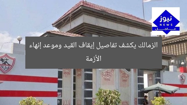 الزمالك يكشف تفاصيل إيقاف القيد وموعد إنهاء الأزمة