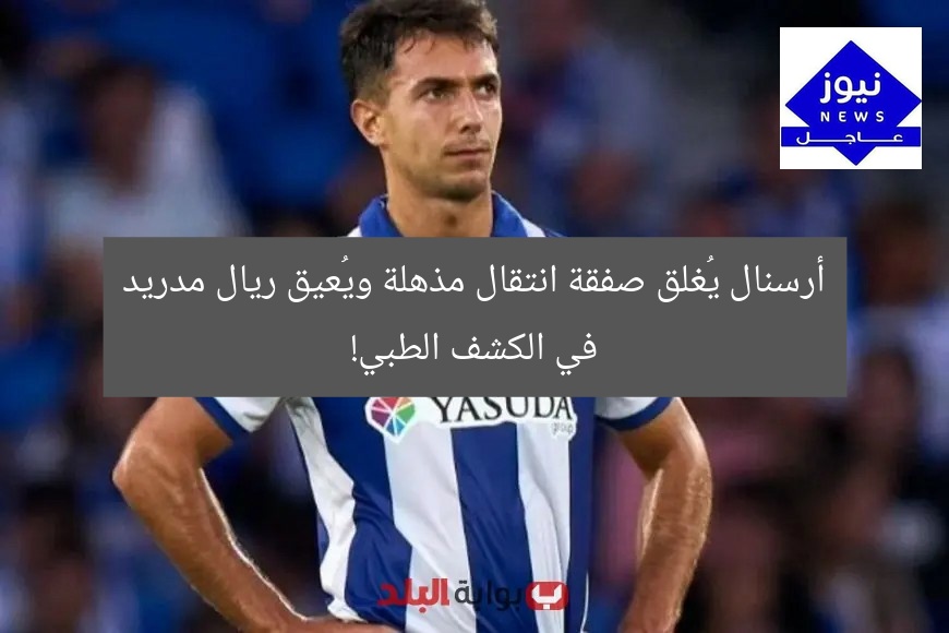 أرسنال يُغلق صفقة انتقال مذهلة ويُعيق ريال مدريد في الكشف الطبي!