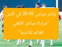“مباراة مباشر الأهلي وإنتر ميامي (0-0) في كأس العالم للأندية”