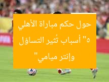 “5 أسباب تُثير التساؤل حول حكم مباراة الأهلي وإنتر ميامي”
