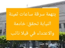 النيابة تحقق: خادمة بتهمة سرقة ساعات ثمينة والاعتداء في فيلا نائب