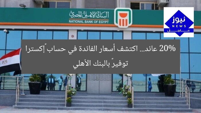 20% عائد… اكتشف أسعار الفائدة في حساب «إكسترا توفير» بالبنك الأهلي