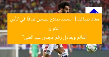 [عنوان معاد صياغته] “محمد صلاح يسجل هدفًا في كأس العالم ويعادل رقم مجدى عبد الغنى”