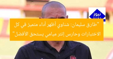 “طارق سليمان: الشناوى يحقق تميّزًا في الاختبارات وحارس إنتر ميامى يستحق الأفضل”