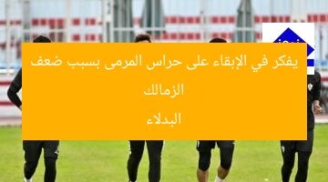 الزمالك يفكر في الإبقاء على حراس المرمى بسبب ضعف البدلاء