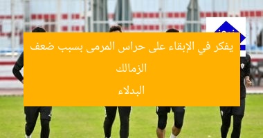 الزمالك يفكر في الإبقاء على حراس المرمى بسبب ضعف البدلاء