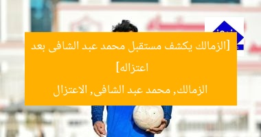 [الزمالك يكشف مستقبل محمد عبد الشافى بعد اعتزاله]  
الزمالك, محمد عبد الشافى, الاعتزال