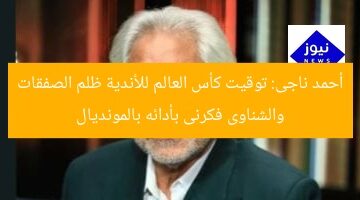 أحمد ناجى: توقيت كأس العالم للأندية ظلم الصفقات والشناوى فكرنى بأدائه بالمونديال