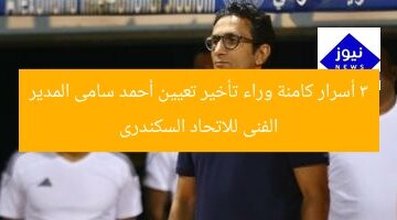 3 أسرار كامنة وراء تأخير تعيين أحمد سامى المدير الفنى للاتحاد السكندرى