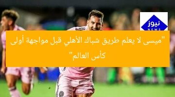 “ميسى لا يعلم طريق شباك الأهلي قبل مواجهة أولى كأس العالم”