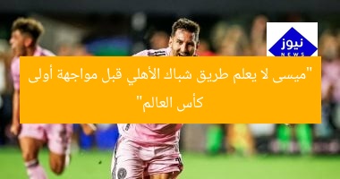 “ميسى لا يعلم طريق شباك الأهلي قبل مواجهة أولى كأس العالم”