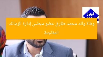 وفاة والد محمد طارق عضو مجلس إدارة الزمالك المفاجئة