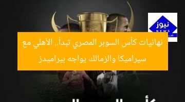نهائيات كأس السوبر المصري تبدأ.. الأهلي مع سيراميكا والزمالك يواجه بيراميدز