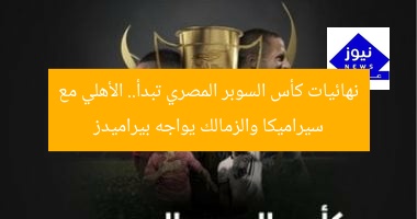 نهائيات كأس السوبر المصري تبدأ.. الأهلي مع سيراميكا والزمالك يواجه بيراميدز