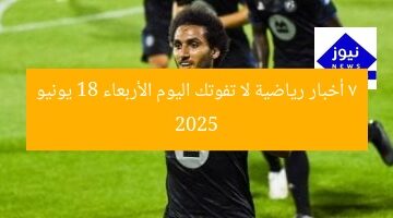 7 أخبار رياضية لا تفوتك اليوم الأربعاء 18 يونيو 2025