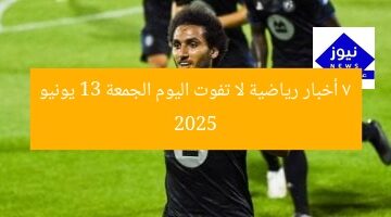 7 أخبار رياضية لا تفوت اليوم الجمعة 13 يونيو 2025