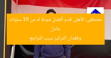 عادل مصطفى: الأهلى قدم أفضل شوط له من 10 سنوات وفقدان التركيز سبب التراجع