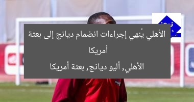 الأهلي يُنهي إجراءات انضمام ديانج إلى بعثة أمريكا
الأهلي, أليو ديانج, بعثة أمريكا