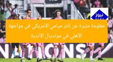 معلومة مثيرة عن إنتر ميامي الأمريكي في مواجهة الأهلي في مونديال الأندية