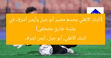 [البنك الأهلي يحسم مصير أبو جبل وأيمن أشرف في جلسة طارق مصطفى]  
البنك الأهلي, أبو جبل, أيمن أشرف