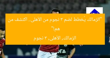 “الزمالك يُعلن عن 3 لاعبين من الأهلي.. من هم؟”
الزمالك, لاعبين من الأهلي, 3 لاعبين