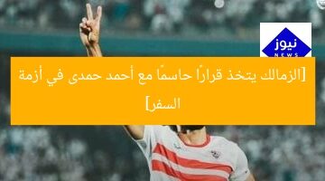 [الزمالك يتخذ قرارًا حاسمًا مع أحمد حمدى في أزمة السفر]