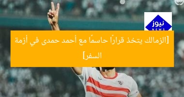 [الزمالك يتخذ قرارًا حاسمًا مع أحمد حمدى في أزمة السفر]