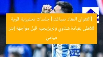 [العنوان المعاد صياغته] جلسات تحفيزية قوية للأهلى بقيادة شناوي وتريزيجيه قبل مواجهة إنتر ميامي