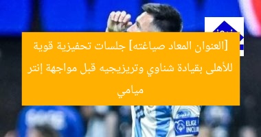 [العنوان المعاد صياغته] جلسات تحفيزية قوية للأهلى بقيادة شناوي وتريزيجيه قبل مواجهة إنتر ميامي