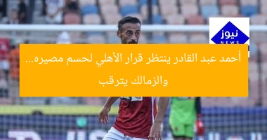 أحمد عبد القادر ينتظر قرار الأهلي لحسم مصيره… والزمالك يترقب