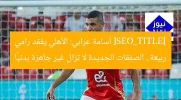 [SEO_TITLE] أسامة عرابي: الأهلي يفقد رامي ربيعة.. الصفقات الجديدة لا تزال غير جاهزة بدنيًا
