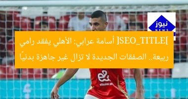 [SEO_TITLE] أسامة عرابي: الأهلي يفقد رامي ربيعة.. الصفقات الجديدة لا تزال غير جاهزة بدنيًا
