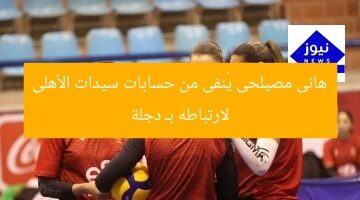هانى مصيلحى يُنفى من حسابات سيدات الأهلى لارتباطه بـ دجلة