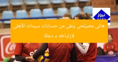 هانى مصيلحى يُنفى من حسابات سيدات الأهلى لارتباطه بـ دجلة