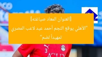 [العنوان المعاد صياغته]  
“الأهلي يوقع النجم أحمد عيد لاعب المصري تمهيداً لضم”