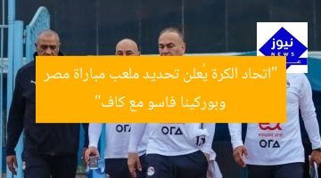 “اتحاد الكرة يُعلن تحديد ملعب مباراة مصر وبوركينا فاسو مع كاف”